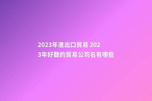2023年進出口貿易 2023年好聽的貿易公司名有哪些-第1張-公司起名-玄機派